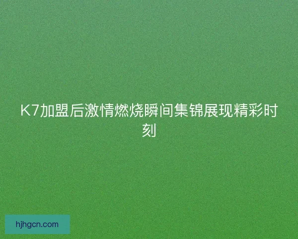 K7加盟后激情燃烧瞬间集锦展现精彩时刻