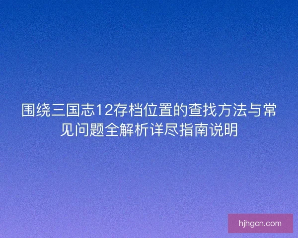 围绕三国志12存档位置的查找方法与常见问题全解析详尽指南说明